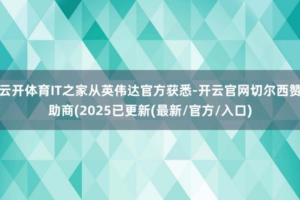 云开体育IT之家从英伟达官方获悉-开云官网切尔西赞助商(2025已更新(最新/官方/入口)