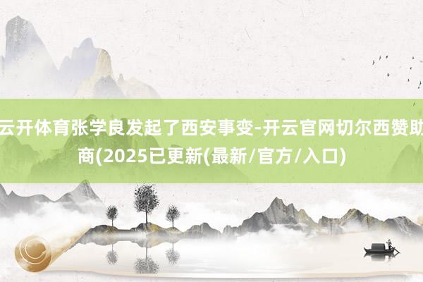 云开体育张学良发起了西安事变-开云官网切尔西赞助商(2025已更新(最新/官方/入口)