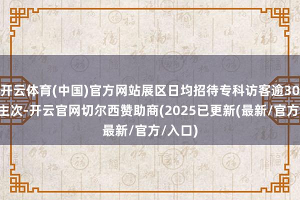 开云体育(中国)官方网站展区日均招待专科访客逾300东谈主次-开云官网切尔西赞助商(2025已更新(最新/官方/入口)