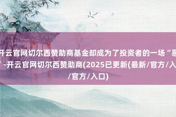 开云官网切尔西赞助商基金却成为了投资者的一场“恶梦”-开云官网切尔西赞助商(2025已更新(最新/官方/入口)