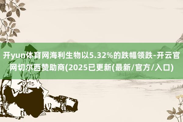 开yun体育网海利生物以5.32%的跌幅领跌-开云官网切尔西赞助商(2025已更新(最新/官方/入口)