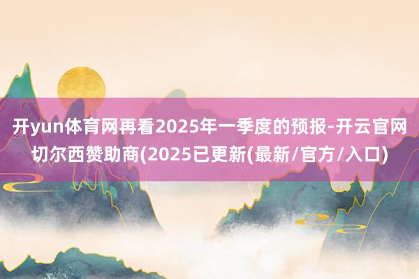 开yun体育网再看2025年一季度的预报-开云官网切尔西赞助商(2025已更新(最新/官方/入口)