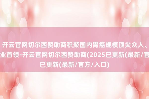 开云官网切尔西赞助商积聚国内胃癌规模顶尖众人、学者及行业首领-开云官网切尔西赞助商(2025已更新(最新/官方/入口)