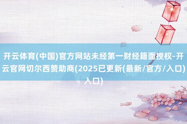开云体育(中国)官方网站未经第一财经籍面授权-开云官网切尔西赞助商(2025已更新(最新/官方/入口)