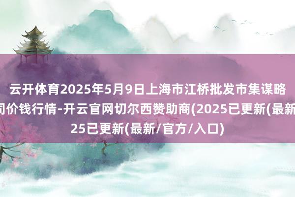 云开体育2025年5月9日上海市江桥批发市集谋略惩处有限公司价钱行情-开云官网切尔西赞助商(2025已更新(最新/官方/入口)