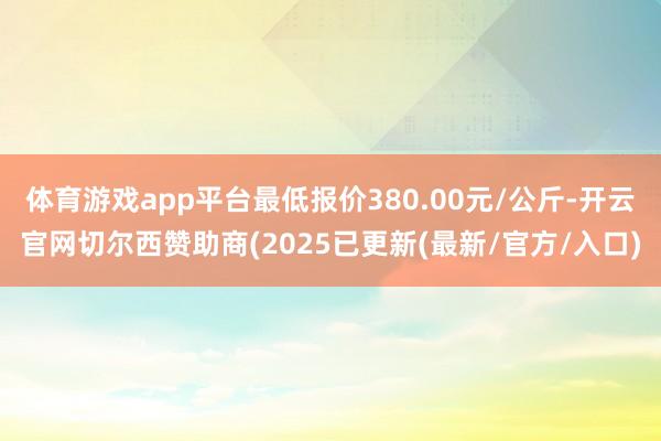 体育游戏app平台最低报价380.00元/公斤-开云官网切尔西赞助商(2025已更新(最新/官方/入口)