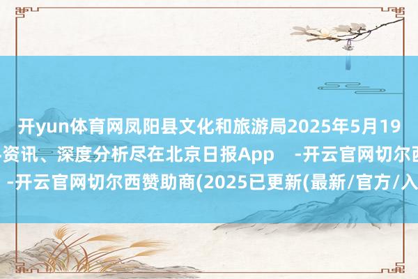 开yun体育网凤阳县文化和旅游局2025年5月19日更多热门速报、泰斗资讯、深度分析尽在北京日报App    -开云官网切尔西赞助商(2025已更新(最新/官方/入口)