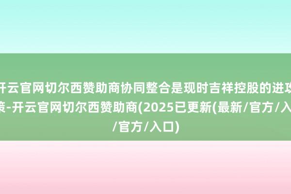 开云官网切尔西赞助商协同整合是现时吉祥控股的进攻计策-开云官网切尔西赞助商(2025已更新(最新/官方/入口)