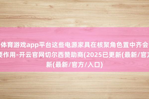 体育游戏app平台这些电源家具在核聚角色置中齐会起到重要作用-开云官网切尔西赞助商(2025已更新(最新/官方/入口)