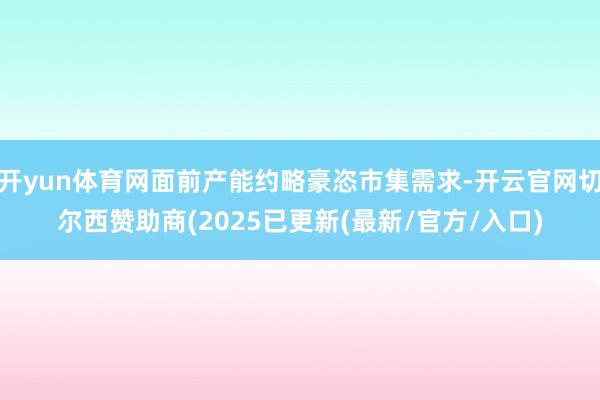 开yun体育网面前产能约略豪恣市集需求-开云官网切尔西赞助商(2025已更新(最新/官方/入口)