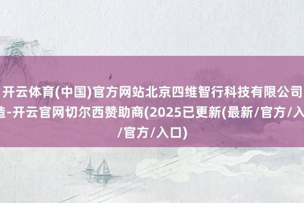 开云体育(中国)官方网站北京四维智行科技有限公司建造-开云官网切尔西赞助商(2025已更新(最新/官方/入口)