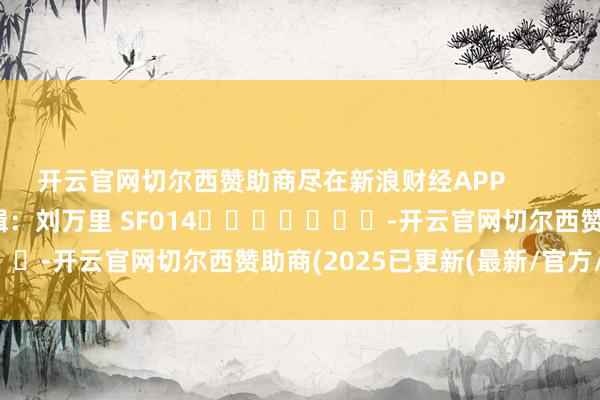 开云官网切尔西赞助商尽在新浪财经APP            						连累剪辑：刘万里 SF014							-开云官网切尔西赞助商(2025已更新(最新/官方/入口)