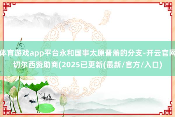 体育游戏app平台永和国事太原晋藩的分支-开云官网切尔西赞助商(2025已更新(最新/官方/入口)