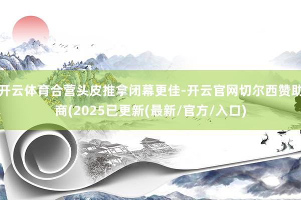 开云体育合营头皮推拿闭幕更佳-开云官网切尔西赞助商(2025已更新(最新/官方/入口)