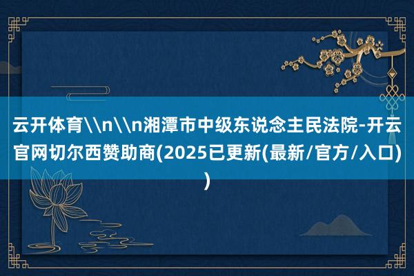 云开体育\n\n湘潭市中级东说念主民法院-开云官网切尔西赞助商(2025已更新(最新/官方/入口)