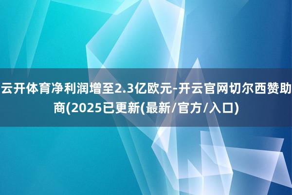 云开体育净利润增至2.3亿欧元-开云官网切尔西赞助商(2025已更新(最新/官方/入口)