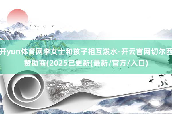 开yun体育网李女士和孩子相互泼水-开云官网切尔西赞助商(2025已更新(最新/官方/入口)