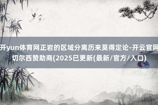 开yun体育网正岩的区域分离历来莫得定论-开云官网切尔西赞助商(2025已更新(最新/官方/入口)