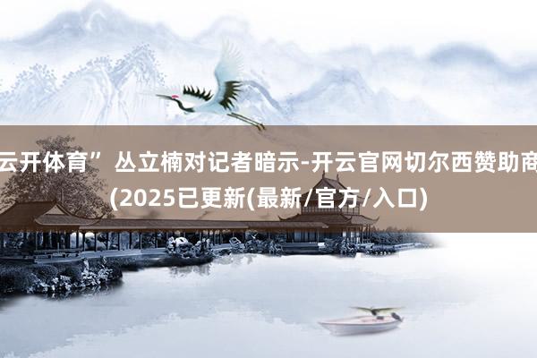 云开体育” 丛立楠对记者暗示-开云官网切尔西赞助商(2025已更新(最新/官方/入口)