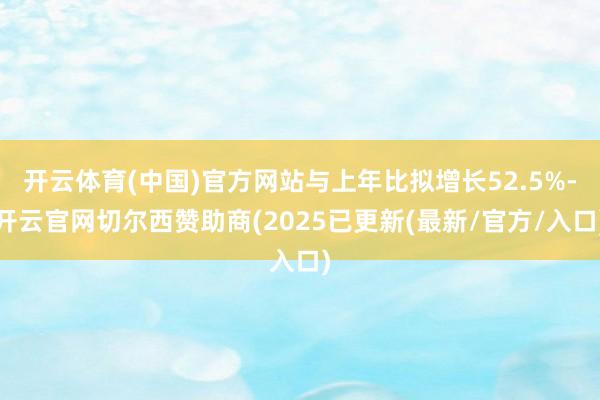 开云体育(中国)官方网站与上年比拟增长52.5%-开云官网切尔西赞助商(2025已更新(最新/官方/入口)