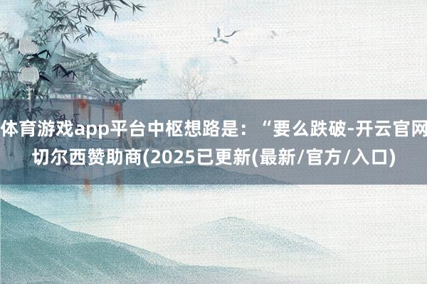 体育游戏app平台中枢想路是:“要么跌破-开云官网切尔西赞助商(2025已更新(最新/官方/入口)