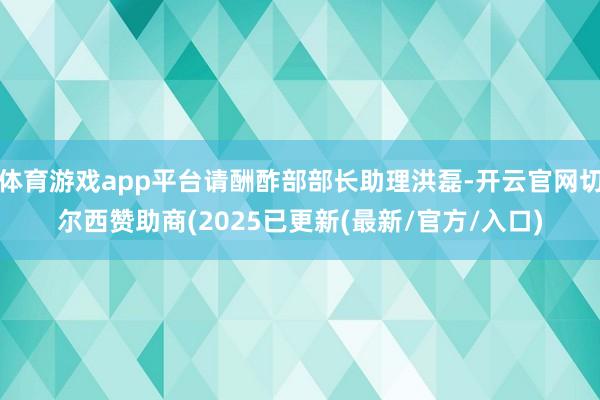 体育游戏app平台请酬酢部部长助理洪磊-开云官网切尔西赞助商(2025已更新(最新/官方/入口)