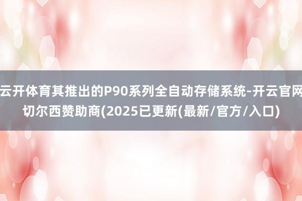 云开体育其推出的P90系列全自动存储系统-开云官网切尔西赞助商(2025已更新(最新/官方/入口)