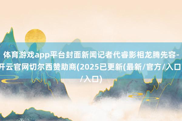 体育游戏app平台封面新闻记者代睿影相龙腾先容-开云官网切尔西赞助商(2025已更新(最新/官方/入口)