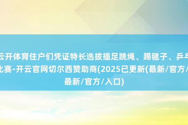 云开体育住户们凭证特长选拔插足跳绳、踢毽子、乒乓球等比赛-开云官网切尔西赞助商(2025已更新(最新/官方/入口)