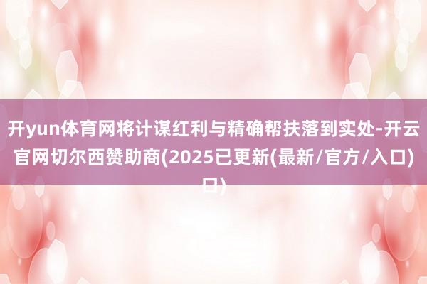 开yun体育网将计谋红利与精确帮扶落到实处-开云官网切尔西赞助商(2025已更新(最新/官方/入口)