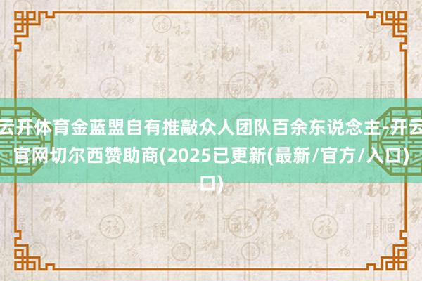 云开体育金蓝盟自有推敲众人团队百余东说念主-开云官网切尔西赞助商(2025已更新(最新/官方/入口)