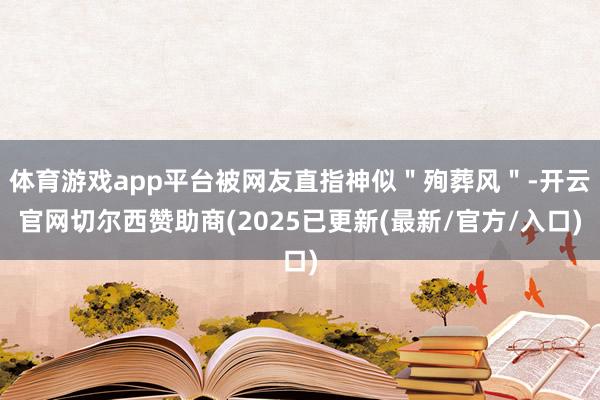 体育游戏app平台被网友直指神似"殉葬风"-开云官网切尔西赞助商(2025已更新(最新/官方/入口)