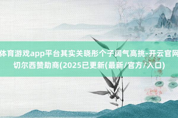 体育游戏app平台其实关晓彤个子阔气高挑-开云官网切尔西赞助商(2025已更新(最新/官方/入口)