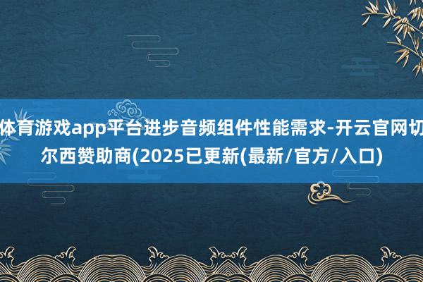 体育游戏app平台进步音频组件性能需求-开云官网切尔西赞助商(2025已更新(最新/官方/入口)
