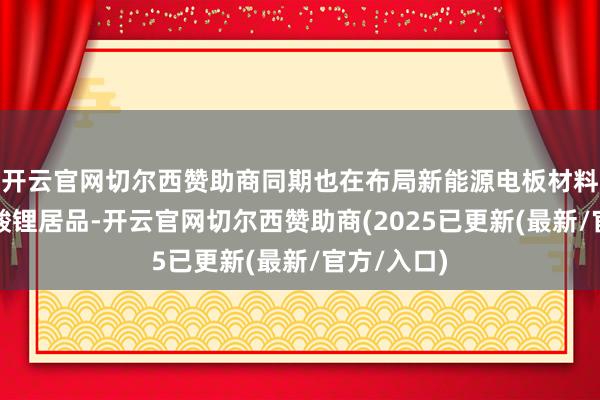 开云官网切尔西赞助商同期也在布局新能源电板材料所需的锰酸锂居品-开云官网切尔西赞助商(2025已更新(最新/官方/入口)
