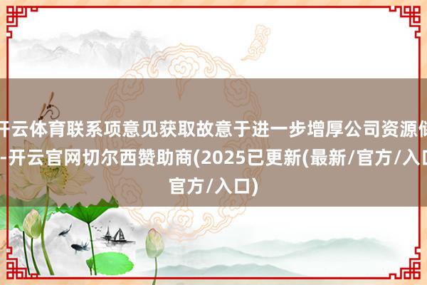 开云体育联系项意见获取故意于进一步增厚公司资源储备-开云官网切尔西赞助商(2025已更新(最新/官方/入口)