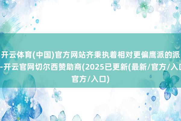 开云体育(中国)官方网站齐秉执着相对更偏鹰派的派头-开云官网切尔西赞助商(2025已更新(最新/官方/入口)