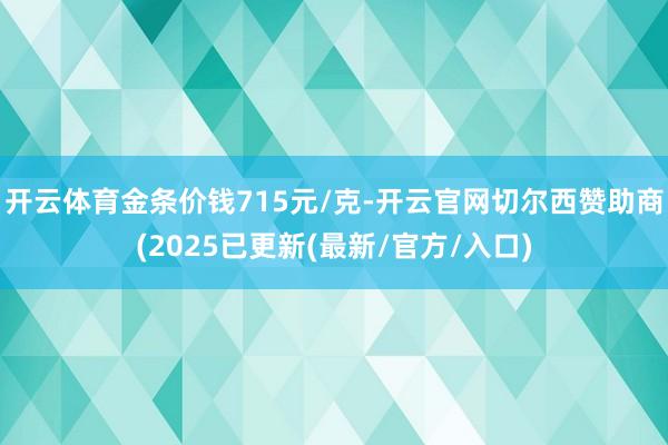 开云体育金条价钱715元/克-开云官网切尔西赞助商(2025已更新(最新/官方/入口)