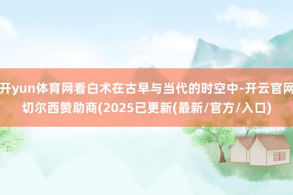 开yun体育网看白术在古早与当代的时空中-开云官网切尔西赞助商(2025已更新(最新/官方/入口)