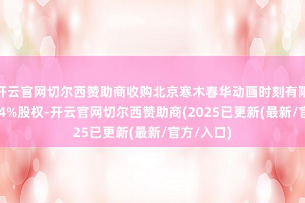 开云官网切尔西赞助商收购北京寒木春华动画时刻有限公司51.04%股权-开云官网切尔西赞助商(2025已更新(最新/官方/入口)