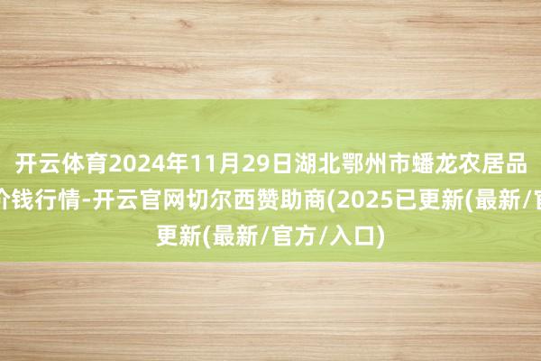 开云体育2024年11月29日湖北鄂州市蟠龙农居品批发市集价钱行情-开云官网切尔西赞助商(2025已更新(最新/官方/入口)