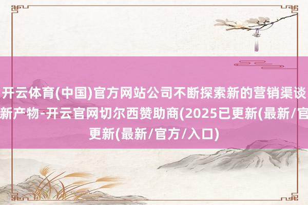 开云体育(中国)官方网站公司不断探索新的营销渠谈和研发翻新产物-开云官网切尔西赞助商(2025已更新(最新/官方/入口)