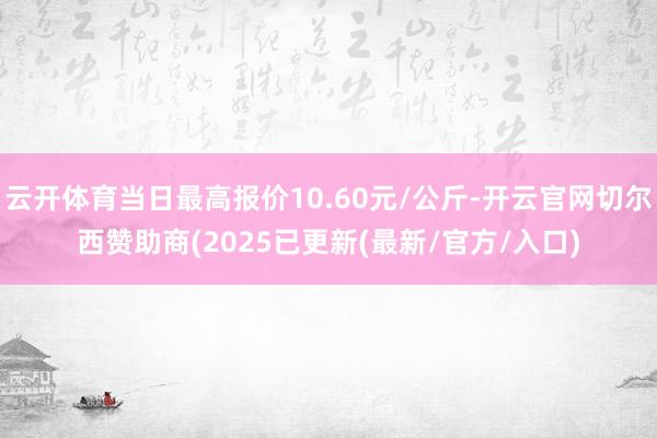 云开体育当日最高报价10.60元/公斤-开云官网切尔西赞助商(2025已更新(最新/官方/入口)
