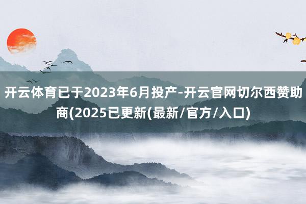 开云体育已于2023年6月投产-开云官网切尔西赞助商(2025已更新(最新/官方/入口)