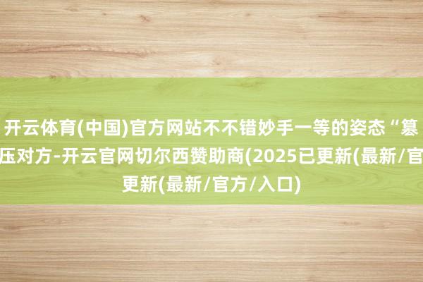 开云体育(中国)官方网站不不错妙手一等的姿态“篡改”、打压对方-开云官网切尔西赞助商(2025已更新(最新/官方/入口)