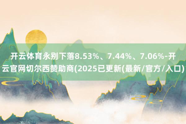 开云体育永别下落8.53%、7.44%、7.06%-开云官网切尔西赞助商(2025已更新(最新/官方/入口)