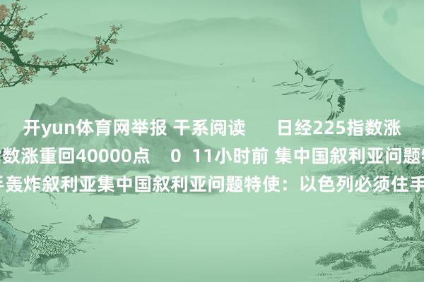 开yun体育网举报 干系阅读      日经225指数涨重回40000点日经225指数涨重回40000点    0  11小时前 集中国叙利亚问题特使：以色列必须住手轰炸叙利亚集中国叙利亚问题特使：以色列必须住手轰炸叙利亚    22  12-10 18:45 叙总理与反政府武装辩论权益嘱托叙总理与反政府武装辩论权益嘱托    19  12-09 10:37 叙利亚总理正在大马士革与反政府武装进行权益嘱托叙利亚总理正在大马士革与反政府武装进行权益嘱托    43  12-08 19:54 以媒称以军空袭大马士革等地以媒称以军空袭大马士革等地    28  12-08 13:22     一财最热      点击关闭-开云官网切尔西赞助商(2025已更新(最新/官方/入口)