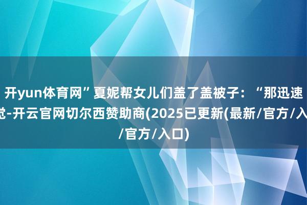 开yun体育网”夏妮帮女儿们盖了盖被子：“那迅速睡觉-开云官网切尔西赞助商(2025已更新(最新/官方/入口)