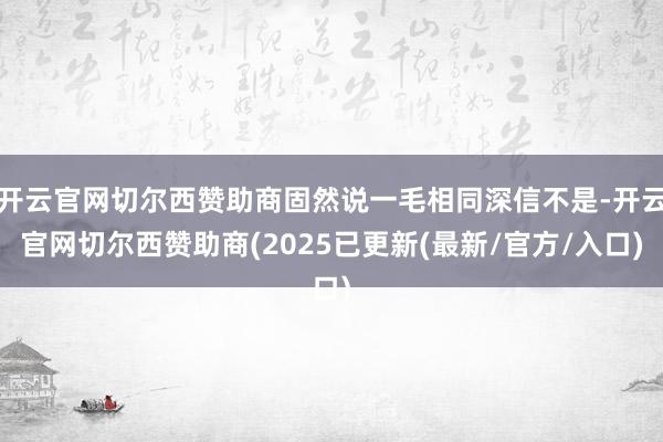 开云官网切尔西赞助商固然说一毛相同深信不是-开云官网切尔西赞助商(2025已更新(最新/官方/入口)