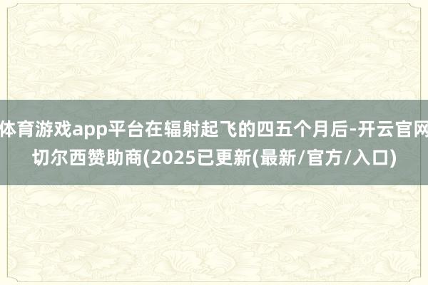 体育游戏app平台在辐射起飞的四五个月后-开云官网切尔西赞助商(2025已更新(最新/官方/入口)